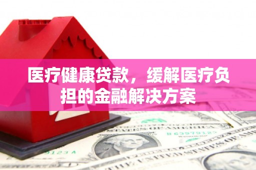 郴州医疗健康贷款，缓解医疗负担的金融解决方案
