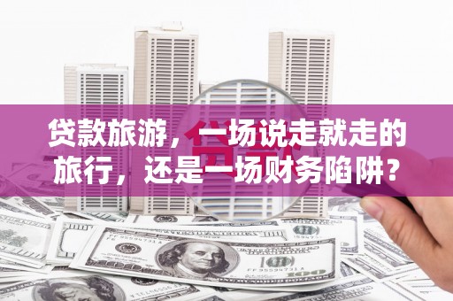 郴州贷款旅游，一场说走就走的旅行，还是一场财务陷阱？