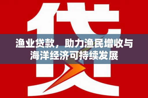 郴州渔业贷款，助力渔民增收与海洋经济可持续发展