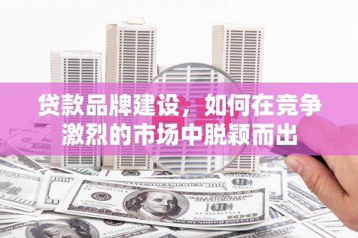 郴州贷款品牌建设，如何在竞争激烈的市场中脱颖而出