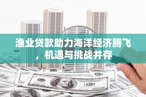 郴州渔业贷款助力海洋经济腾飞，机遇与挑战并存