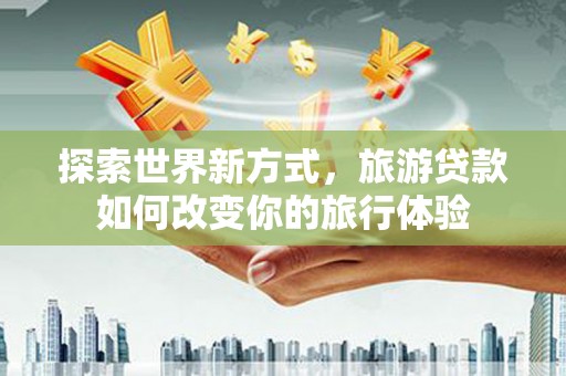 郴州探索世界新方式，旅游贷款如何改变你的旅行体验