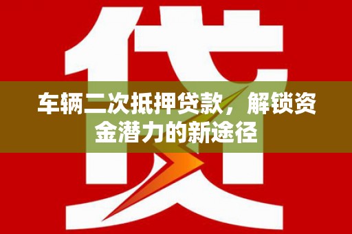 郴州车辆二次抵押贷款，解锁资金潜力的新途径