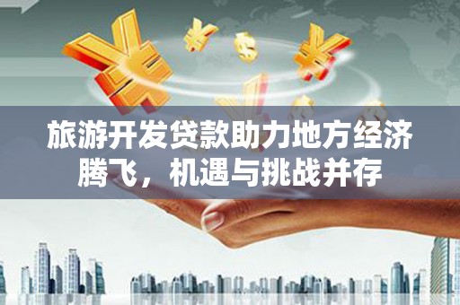 郴州旅游开发贷款助力地方经济腾飞，机遇与挑战并存