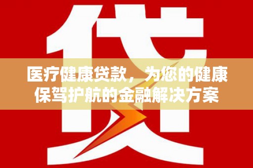 郴州医疗健康贷款，为您的健康保驾护航的金融解决方案