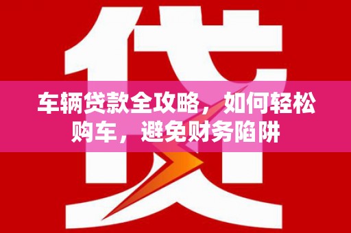 郴州车辆贷款全攻略，如何轻松购车，避免财务陷阱