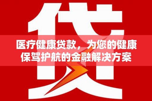 郴州医疗健康贷款，为您的健康保驾护航的金融解决方案
