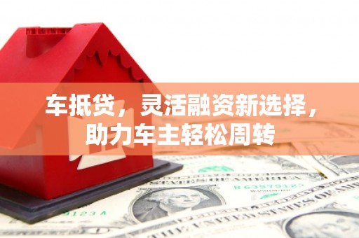 郴州车抵贷，灵活融资新选择，助力车主轻松周转