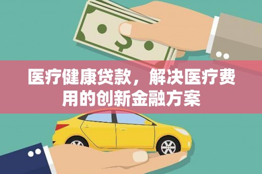 郴州医疗健康贷款，解决医疗费用的创新金融方案