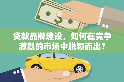 郴州贷款品牌建设，如何在竞争激烈的市场中脱颖而出？
