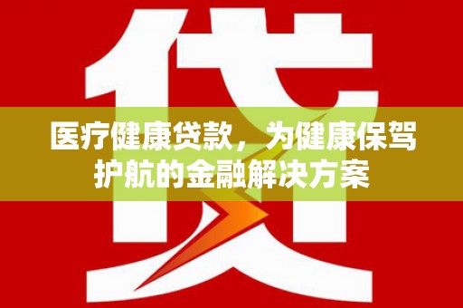 郴州医疗健康贷款，为健康保驾护航的金融解决方案