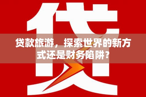 郴州贷款旅游，探索世界的新方式还是财务陷阱？
